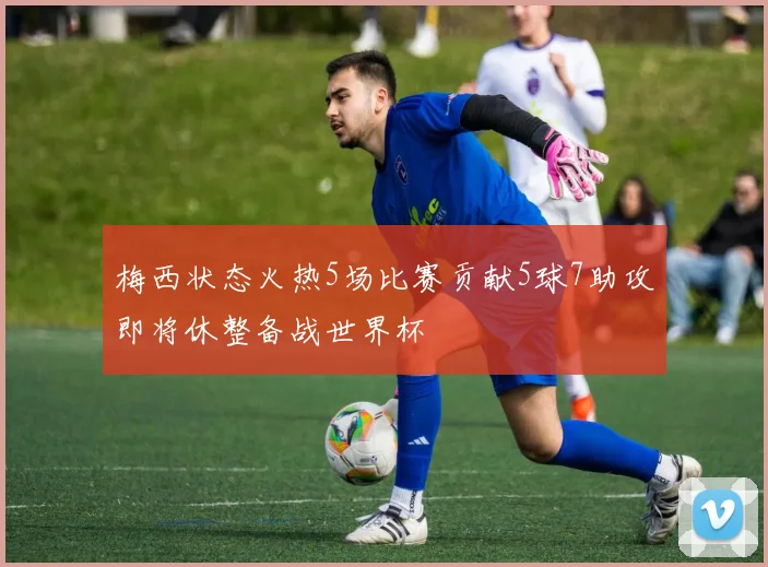 梅西状态火热5场比赛贡献5球7助攻即将休整备战世界杯