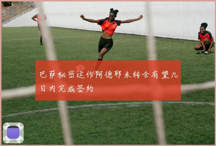 巴萨秘密运作阿德耶米转会有望几日内完成签约
