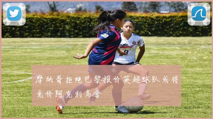 摩纳哥拒绝巴黎报价英超球队或将竞价阿克利乌舍