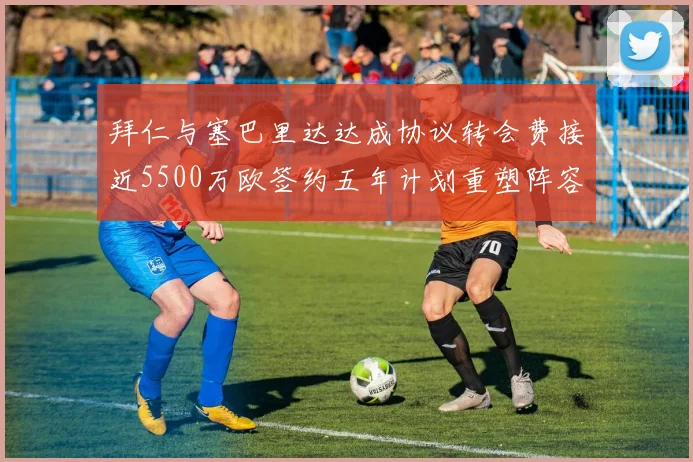 拜仁与塞巴里达达成协议转会费接近5500万欧签约五年计划重塑阵容