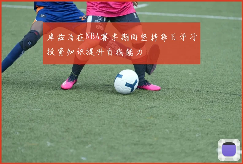 库兹马在NBA赛季期间坚持每日学习投资知识提升自我能力