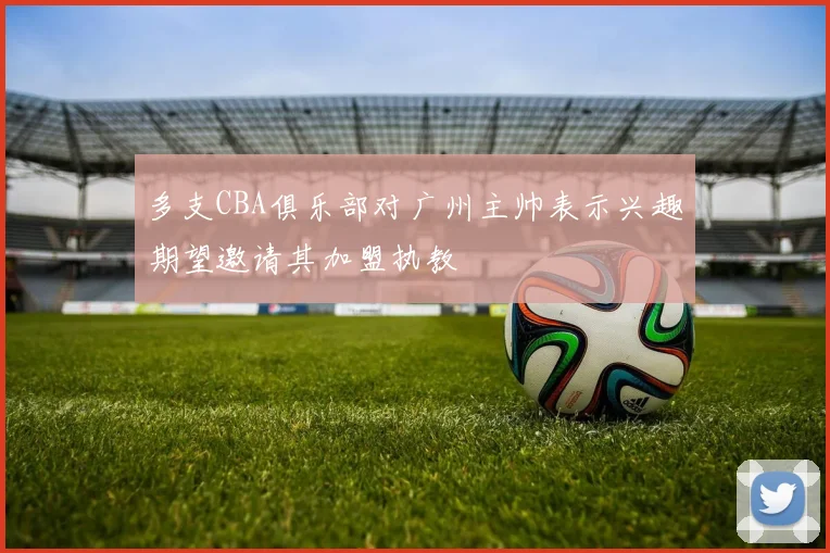 多支CBA俱乐部对广州主帅表示兴趣期望邀请其加盟执教