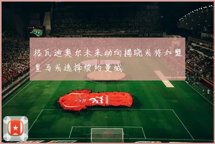 格瓦迪奥尔未来动向揭晓或将加盟皇马或选择续约曼城