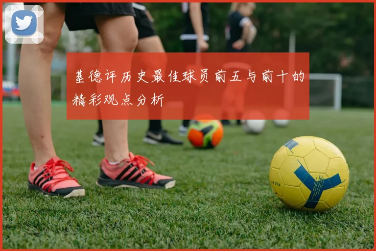 基德评历史最佳球员前五与前十的精彩观点分析