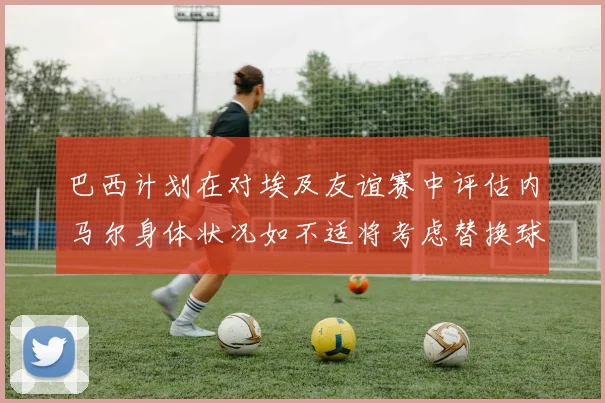 巴西计划在对埃及友谊赛中评估内马尔身体状况如不适将考虑替换球员